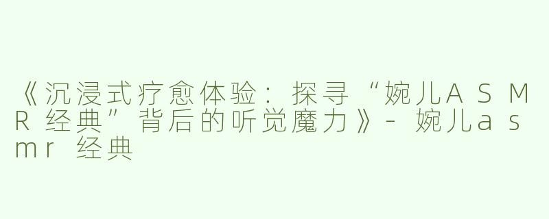 《沉浸式疗愈体验：探寻“婉儿ASMR经典”背后的听觉魔力》-婉儿asmr经典