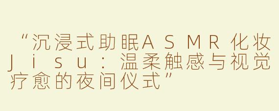 “沉浸式助眠ASMR化妆Jisu：温柔触感与视觉疗愈的夜间仪式”
