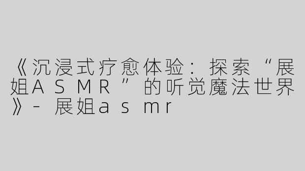 《沉浸式疗愈体验：探索“展姐ASMR”的听觉魔法世界》-展姐asmr