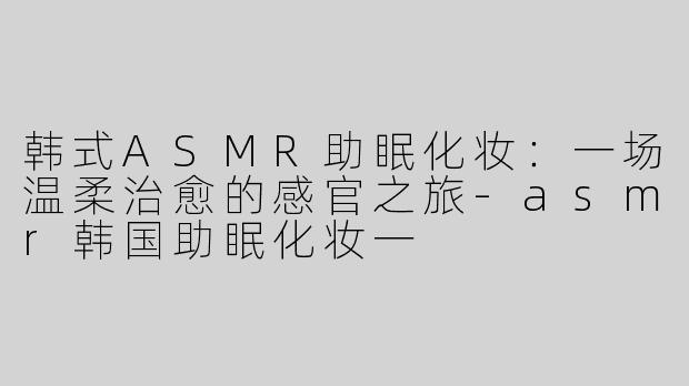 韩式ASMR助眠化妆：一场温柔治愈的感官之旅-asmr韩国助眠化妆一