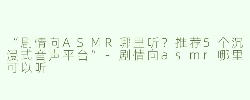 “剧情向ASMR哪里听？推荐5个沉浸式音声平台”-剧情向asmr哪里可以听