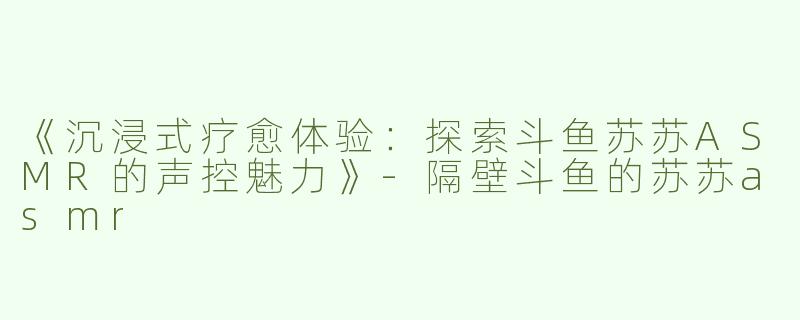 《沉浸式疗愈体验：探索斗鱼苏苏ASMR的声控魅力》-隔壁斗鱼的苏苏asmr