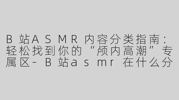 B站ASMR内容分类指南：轻松找到你的“颅内高潮”专属区-B站asmr在什么分类