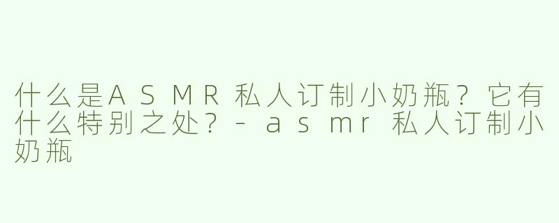 什么是ASMR私人订制小奶瓶？它有什么特别之处？-asmr私人订制小奶瓶
