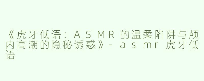 《虎牙低语：ASMR的温柔陷阱与颅内高潮的隐秘诱惑》-asmr虎牙低语