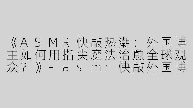 《ASMR快敲热潮：外国博主如何用指尖魔法治愈全球观众？》-asmr快敲外国博主