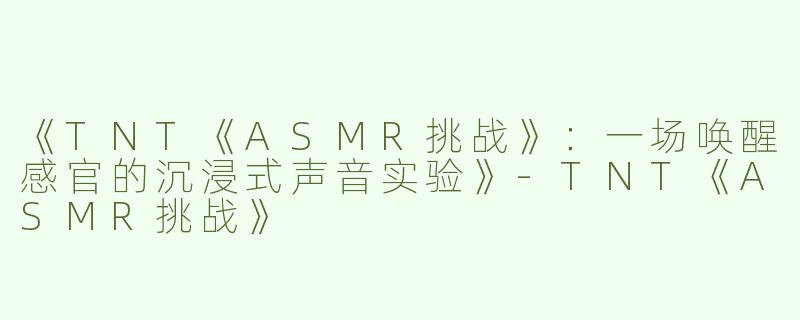 《TNT《ASMR挑战》：一场唤醒感官的沉浸式声音实验》