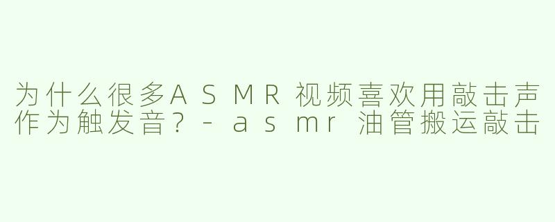 为什么很多ASMR视频喜欢用敲击声作为触发音？-asmr油管搬运敲击