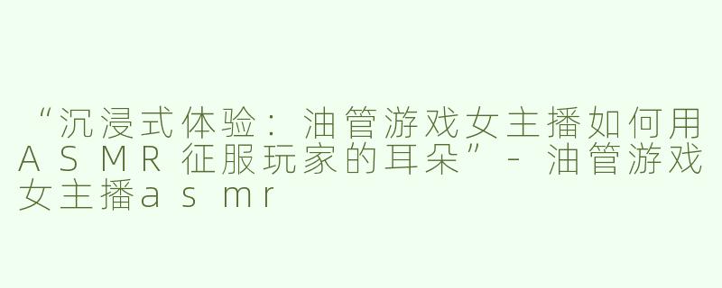 “沉浸式体验：油管游戏女主播如何用ASMR征服玩家的耳朵”-油管游戏女主播asmr