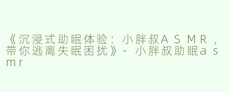 《沉浸式助眠体验：小胖叔ASMR，带你逃离失眠困扰》-小胖叔助眠asmr