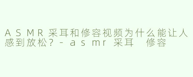 ASMR采耳和修容视频为什么能让人感到放松？-asmr采耳 修容