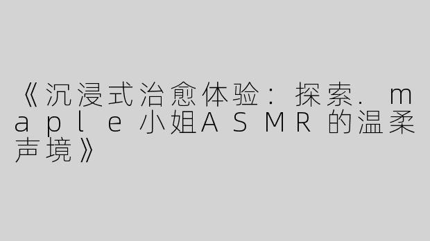《沉浸式治愈体验：探索.maple小姐ASMR的温柔声境》