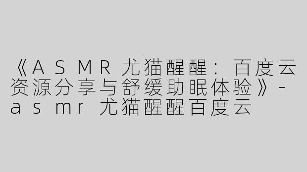 《ASMR尤猫醒醒：百度云资源分享与舒缓助眠体验》-asmr尤猫醒醒百度云