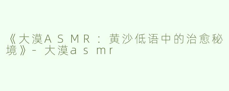 《大漠ASMR：黄沙低语中的治愈秘境》-大漠asmr