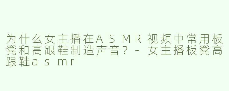 为什么女主播在ASMR视频中常用板凳和高跟鞋制造声音？-女主播板凳高跟鞋asmr