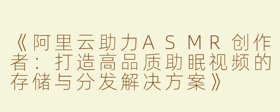《阿里云助力ASMR创作者：打造高品质助眠视频的存储与分发解决方案》
