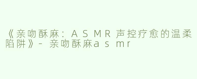 《亲吻酥麻：ASMR声控疗愈的温柔陷阱》-亲吻酥麻asmr