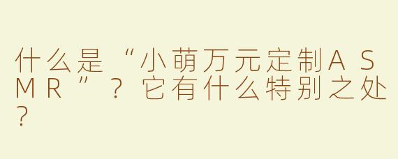 什么是“小萌万元定制ASMR”？它有什么特别之处？