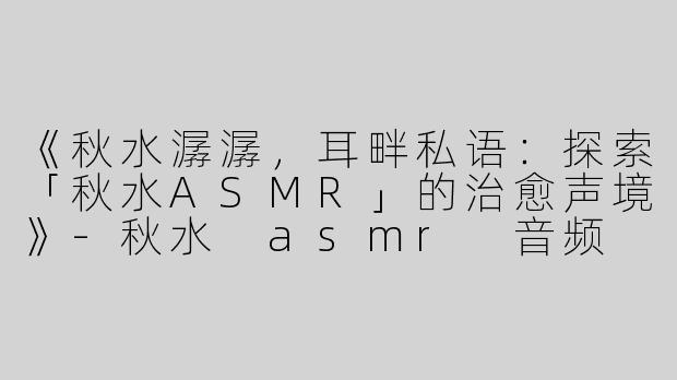 《秋水潺潺，耳畔私语：探索「秋水ASMR」的治愈声境》-秋水 asmr 音频