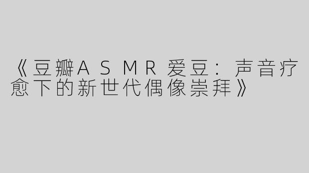 《豆瓣ASMR爱豆：声音疗愈下的新世代偶像崇拜》