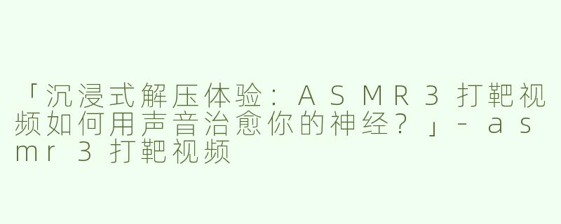 「沉浸式解压体验：ASMR3打靶视频如何用声音治愈你的神经？」-asmr3打靶视频