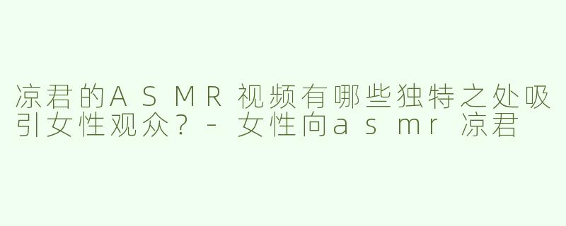 凉君的ASMR视频有哪些独特之处吸引女性观众？-女性向asmr凉君