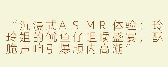 “沉浸式ASMR体验：玲玲姐的鱿鱼仔咀嚼盛宴，酥脆声响引爆颅内高潮”