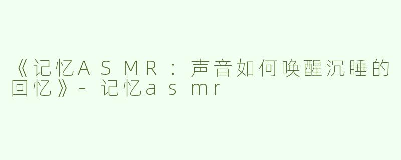 《记忆ASMR：声音如何唤醒沉睡的回忆》-记忆asmr