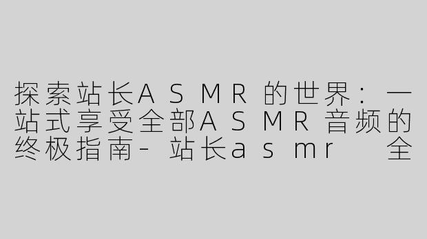 探索站长ASMR的世界：一站式享受全部ASMR音频的终极指南-站长asmr 全部asmr音频