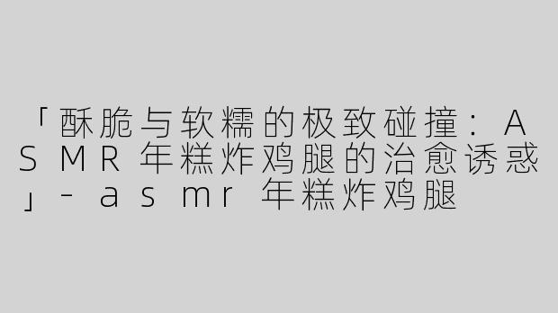 「酥脆与软糯的极致碰撞：ASMR年糕炸鸡腿的治愈诱惑」-asmr年糕炸鸡腿