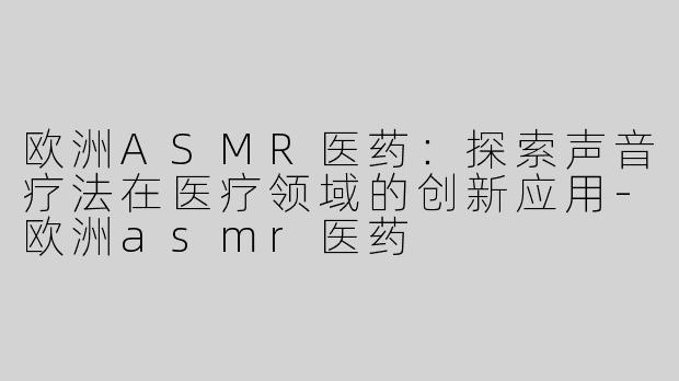 欧洲ASMR医药：探索声音疗法在医疗领域的创新应用-欧洲asmr医药