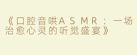 《口腔音哄ASMR：一场治愈心灵的听觉盛宴》
