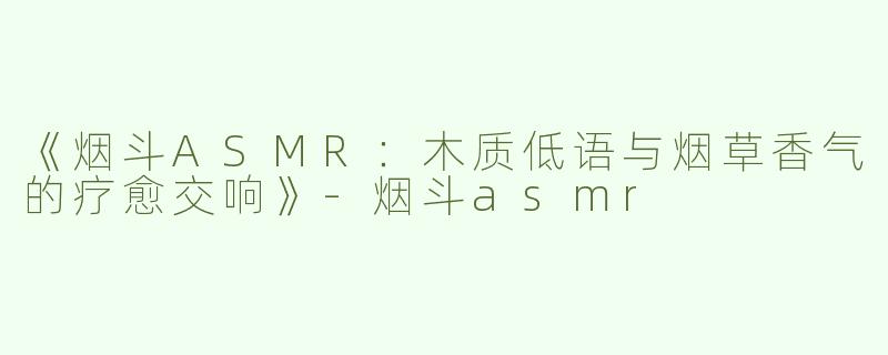 《烟斗ASMR：木质低语与烟草香气的疗愈交响》-烟斗asmr
