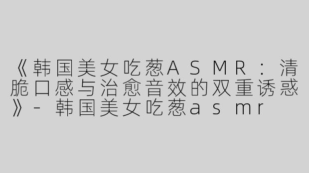 《韩国美女吃葱ASMR：清脆口感与治愈音效的双重诱惑》-韩国美女吃葱asmr