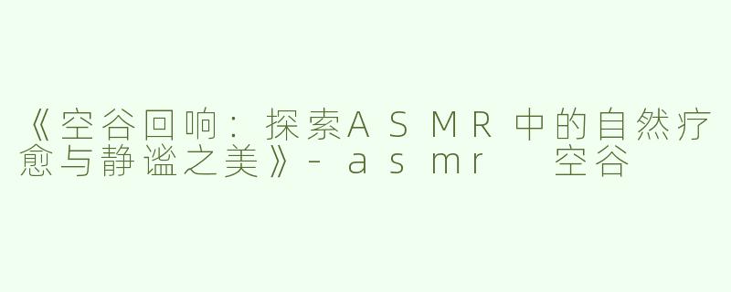 《空谷回响：探索ASMR中的自然疗愈与静谧之美》-asmr 空谷