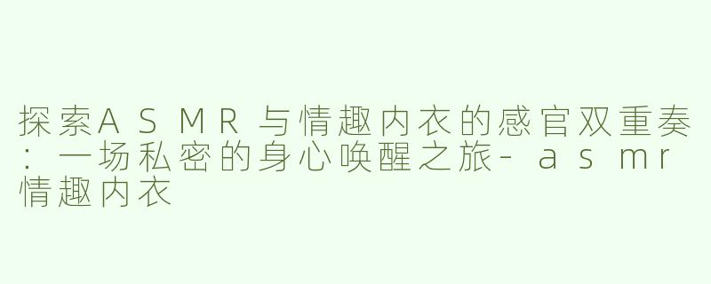 探索ASMR与情趣内衣的感官双重奏：一场私密的身心唤醒之旅-asmr情趣内衣