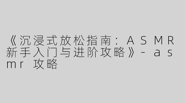 《沉浸式放松指南：ASMR新手入门与进阶攻略》-asmr攻略