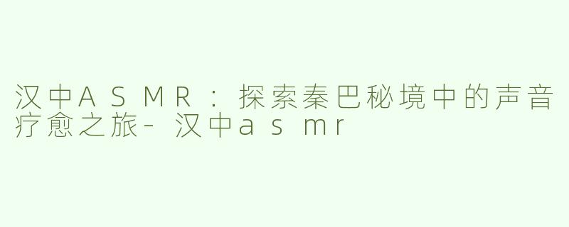 汉中ASMR：探索秦巴秘境中的声音疗愈之旅-汉中asmr