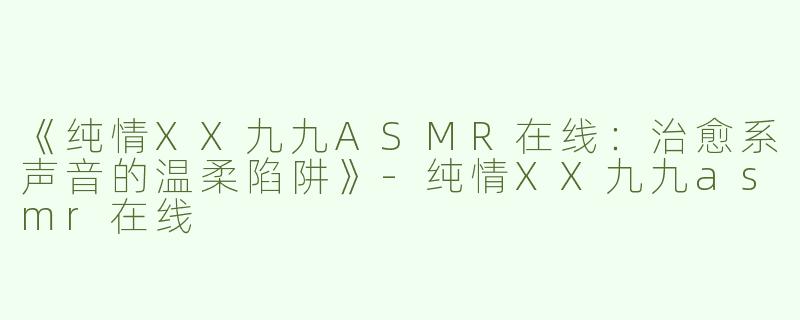 《纯情XX九九ASMR在线：治愈系声音的温柔陷阱》-纯情XX九九asmr在线