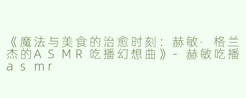 《魔法与美食的治愈时刻：赫敏·格兰杰的ASMR吃播幻想曲》-赫敏吃播asmr