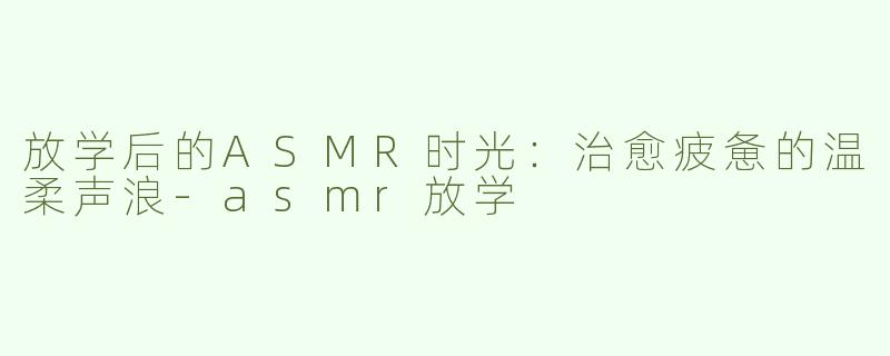 放学后的ASMR时光：治愈疲惫的温柔声浪-asmr放学