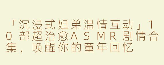 「沉浸式姐弟温情互动」10部超治愈ASMR剧情合集，唤醒你的童年回忆
