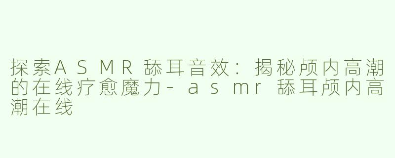 探索ASMR舔耳音效：揭秘颅内高潮的在线疗愈魔力-asmr舔耳颅内高潮在线