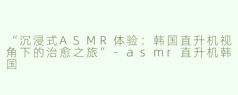 “沉浸式ASMR体验：韩国直升机视角下的治愈之旅”-asmr直升机韩国