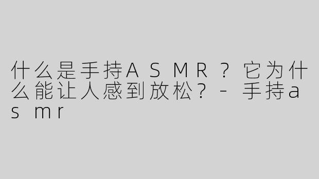 什么是手持ASMR？它为什么能让人感到放松？-手持asmr