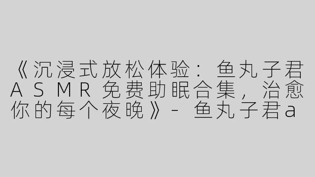 《沉浸式放松体验：鱼丸子君ASMR免费助眠合集，治愈你的每个夜晚》-鱼丸子君asmr免费