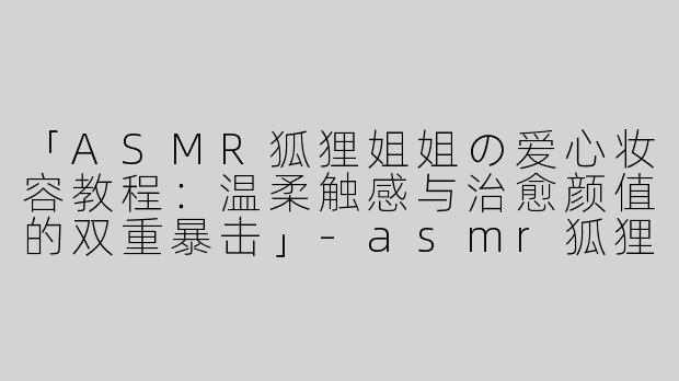 「ASMR狐狸姐姐の爱心妆容教程：温柔触感与治愈颜值的双重暴击」-asmr狐狸姐姐爱心妆容