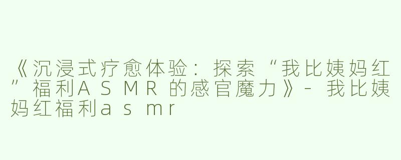 《沉浸式疗愈体验：探索“我比姨妈红”福利ASMR的感官魔力》-我比姨妈红福利asmr