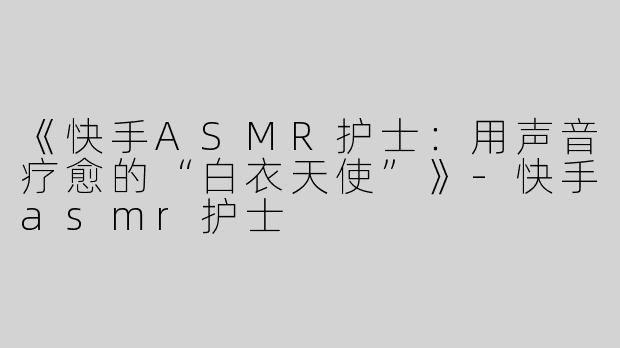 《快手ASMR护士：用声音疗愈的“白衣天使”》-快手asmr护士