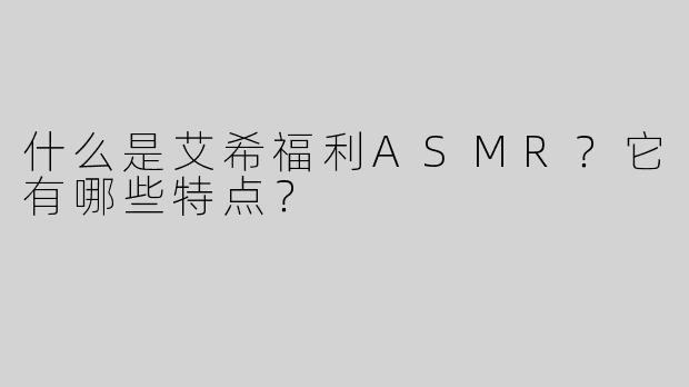 什么是艾希福利ASMR？它有哪些特点？